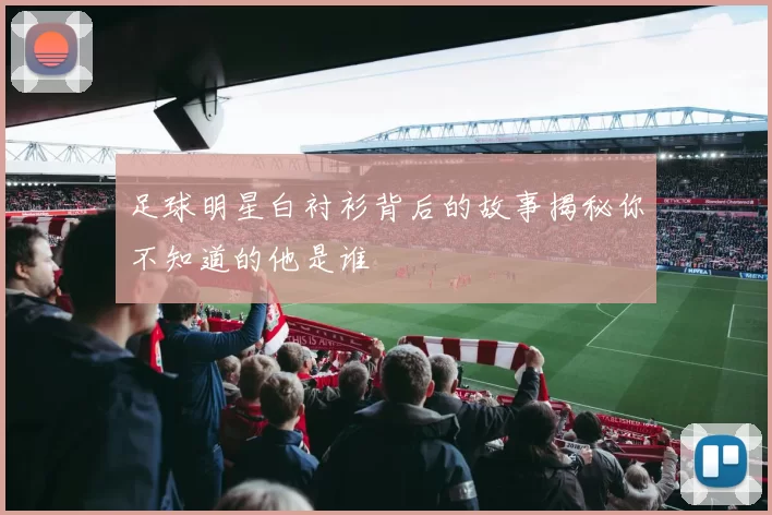 足球明星白衬衫背后的故事揭秘你不知道的他是谁