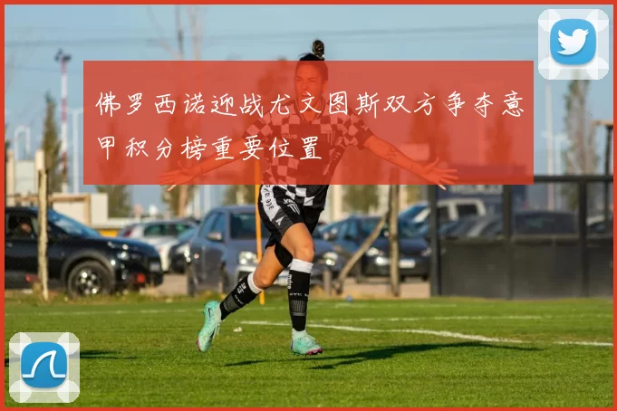 佛罗西诺迎战尤文图斯双方争夺意甲积分榜重要位置