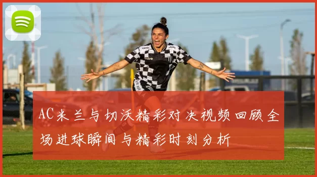 AC米兰与切沃精彩对决视频回顾全场进球瞬间与精彩时刻分析