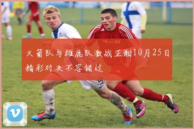 火箭队与雄鹿队激战正酣10月25日精彩对决不容错过
