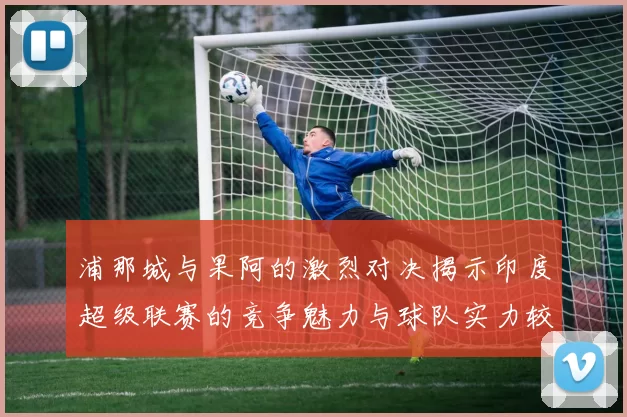 浦那城与果阿的激烈对决揭示印度超级联赛的竞争魅力与球队实力较量