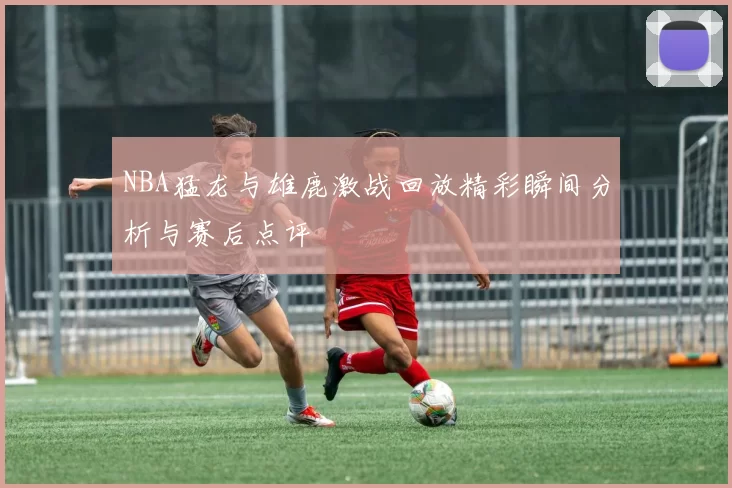 NBA猛龙与雄鹿激战回放精彩瞬间分析与赛后点评