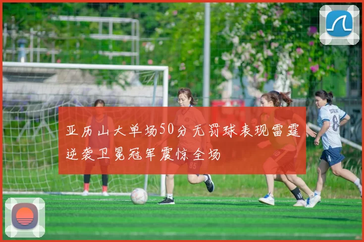 亚历山大单场50分无罚球表现雷霆逆袭卫冕冠军震惊全场