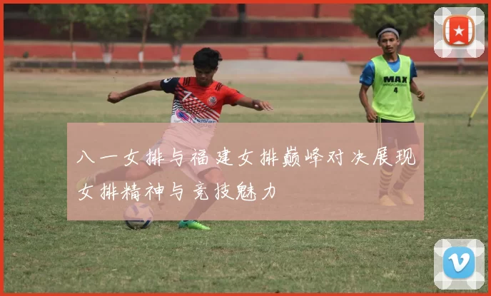 八一女排与福建女排巅峰对决展现女排精神与竞技魅力