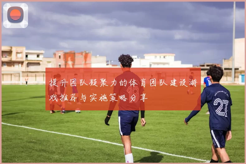 提升团队凝聚力的体育团队建设游戏推荐与实施策略分享
