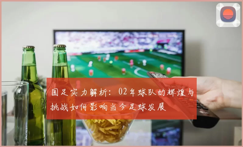 国足实力解析：02年球队的辉煌与挑战如何影响当今足球发展