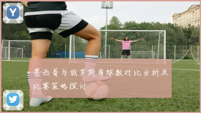 墨西哥与俄罗斯角球数对比分析及比赛策略探讨